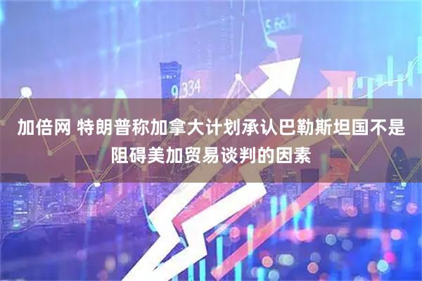 加倍网 特朗普称加拿大计划承认巴勒斯坦国不是阻碍美加贸易谈判的因素
