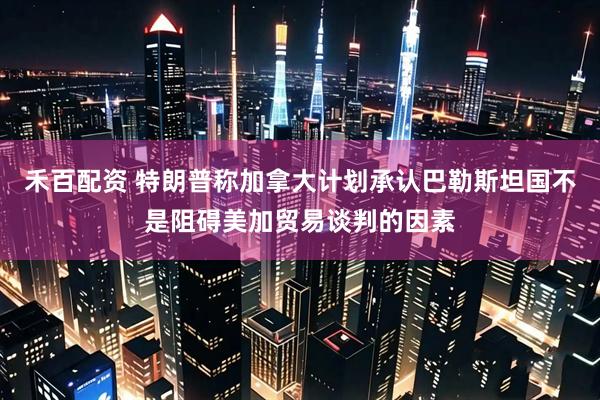 禾百配资 特朗普称加拿大计划承认巴勒斯坦国不是阻碍美加贸易谈判的因素