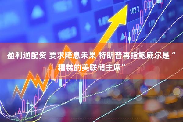 盈利通配资 要求降息未果 特朗普再指鲍威尔是“糟糕的美联储主席”