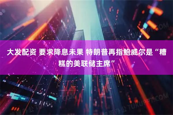 大发配资 要求降息未果 特朗普再指鲍威尔是“糟糕的美联储主席”