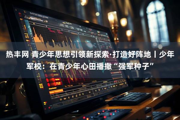 热丰网 青少年思想引领新探索·打造好阵地丨少年军校：在青少年心田播撒“强军种子”