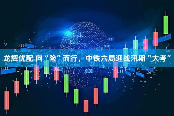 龙辉优配 向“险”而行，中铁六局迎战汛期“大考”