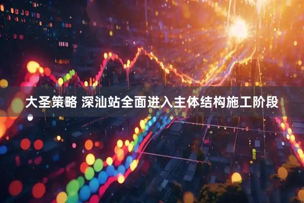 大圣策略 深汕站全面进入主体结构施工阶段
