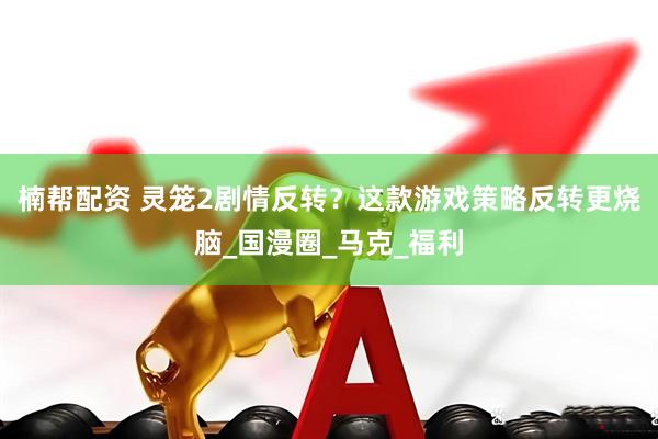 楠帮配资 灵笼2剧情反转？这款游戏策略反转更烧脑_国漫圈_马克_福利