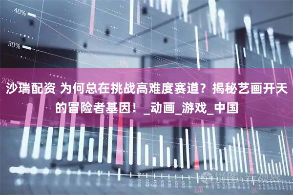 沙瑞配资 为何总在挑战高难度赛道？揭秘艺画开天的冒险者基因！_动画_游戏_中国