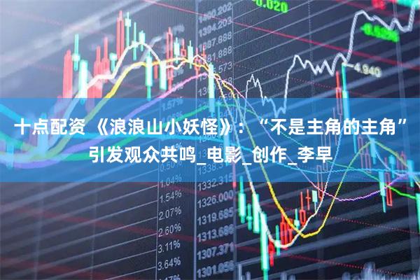 十点配资 《浪浪山小妖怪》：“不是主角的主角”引发观众共鸣_电影_创作_李早