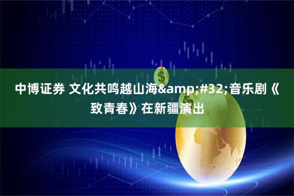 中博证券 文化共鸣越山海 音乐剧《致青春》在新疆演出