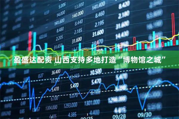 盈盛达配资 山西支持多地打造“博物馆之城”