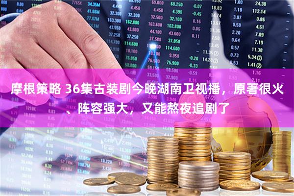 摩根策略 36集古装剧今晚湖南卫视播，原著很火、阵容强大，又能熬夜追剧了