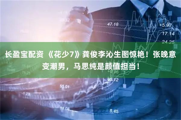 长盈宝配资 《花少7》龚俊李沁生图惊艳！张晚意变潮男，马思纯是颜值担当！