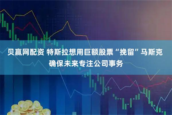 贝赢网配资 特斯拉想用巨额股票“挽留”马斯克 确保未来专注公司事务