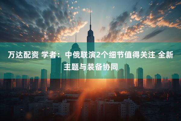万达配资 学者：中俄联演2个细节值得关注 全新主题与装备协同