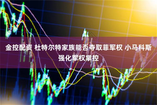 金控配资 杜特尔特家族能否夺取菲军权 小马科斯强化军权掌控