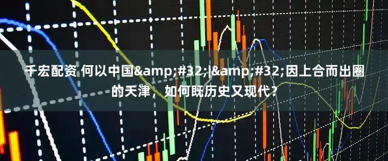 千宏配资 何以中国 | 因上合而出圈的天津，如何既历史又现代？