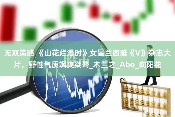无双策略 《山花烂漫时》女星兰西雅《V》杂志大片，野性气质飒爽桀骜_木兰之_Abo_向阳花