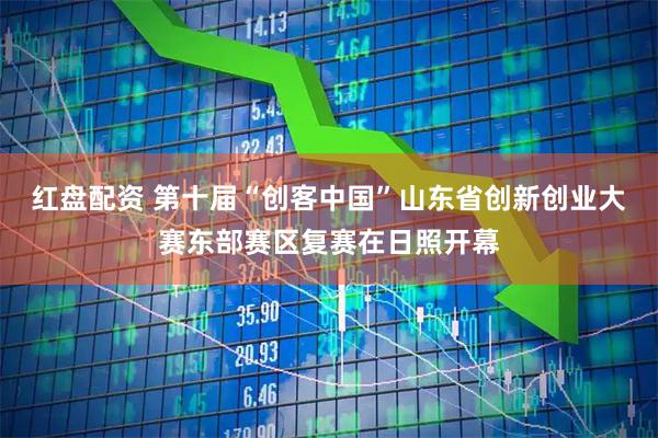 红盘配资 第十届“创客中国”山东省创新创业大赛东部赛区复赛在日照开幕