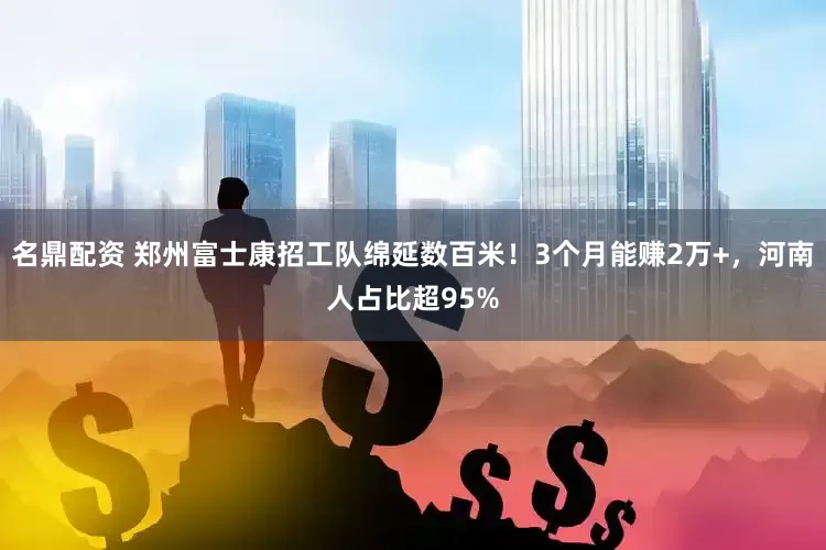 名鼎配资 郑州富士康招工队绵延数百米！3个月能赚2万+，河南人占比超95%