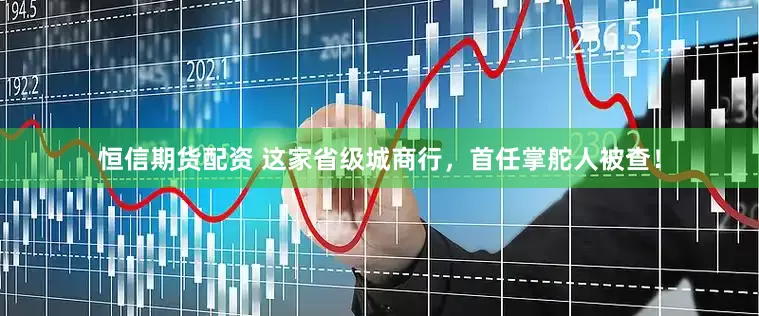 恒信期货配资 这家省级城商行，首任掌舵人被查！