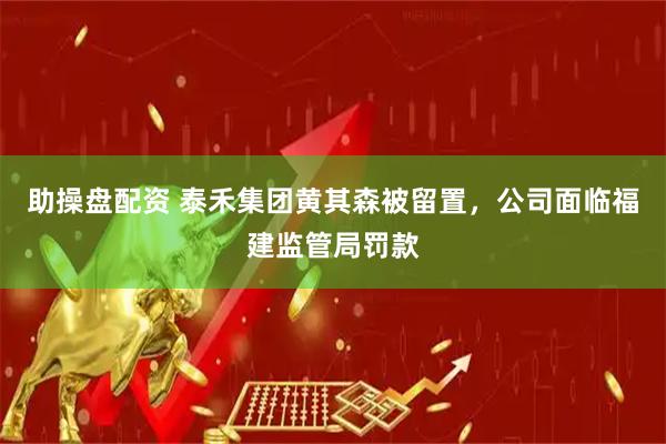 助操盘配资 泰禾集团黄其森被留置，公司面临福建监管局罚款