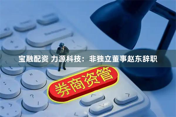 宝融配资 力源科技：非独立董事赵东辞职