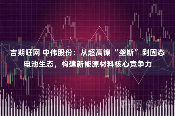 吉期旺网 中伟股份：从超高镍 “垄断” 到固态电池生态，构建新能源材料核心竞争力