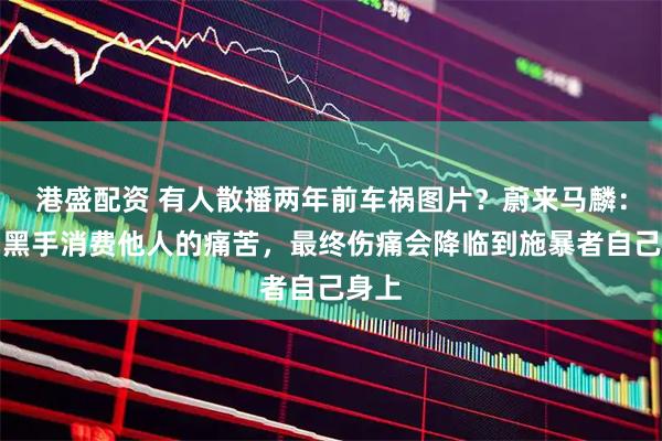 港盛配资 有人散播两年前车祸图片？蔚来马麟：幕后黑手消费他人的痛苦，最终伤痛会降临到施暴者自己身上