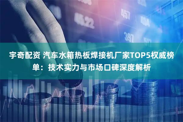 宇奇配资 汽车水箱热板焊接机厂家TOP5权威榜单：技术实力与市场口碑深度解析