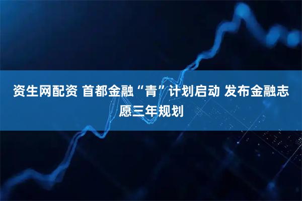 资生网配资 首都金融“青”计划启动 发布金融志愿三年规划