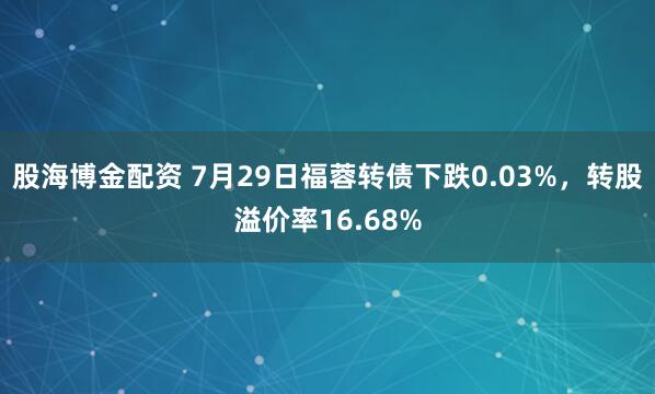 股海博金配资 7月29日福蓉转债下跌0.03%，转股溢价率16.68%