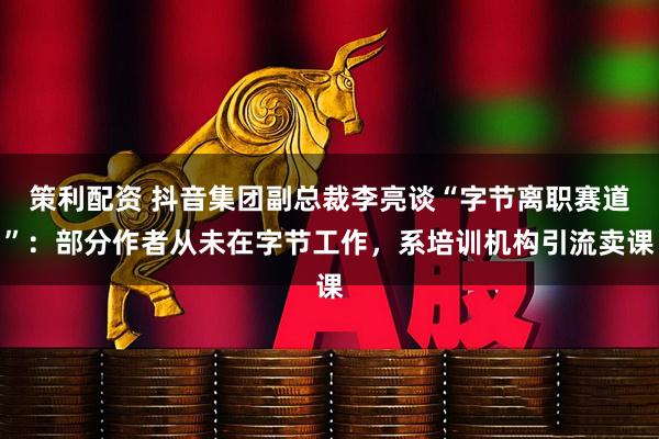 策利配资 抖音集团副总裁李亮谈“字节离职赛道”：部分作者从未在字节工作，系培训机构引流卖课