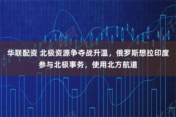 华联配资 北极资源争夺战升温，俄罗斯想拉印度参与北极事务，使用北方航道