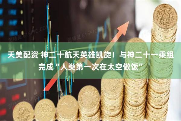 天美配资 神二十航天英雄凯旋！与神二十一乘组完成“人类第一次在太空做饭”