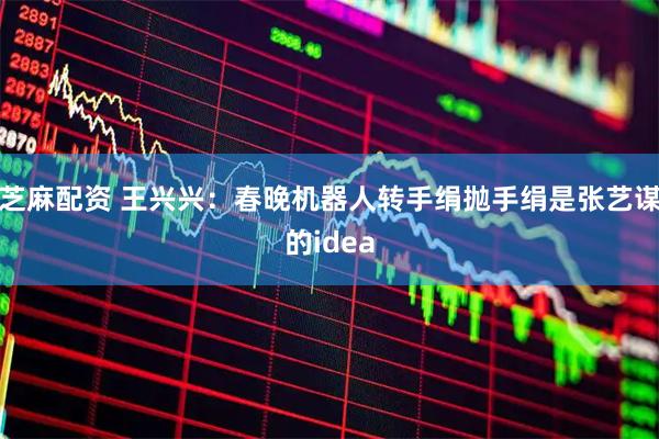 芝麻配资 王兴兴：春晚机器人转手绢抛手绢是张艺谋的idea