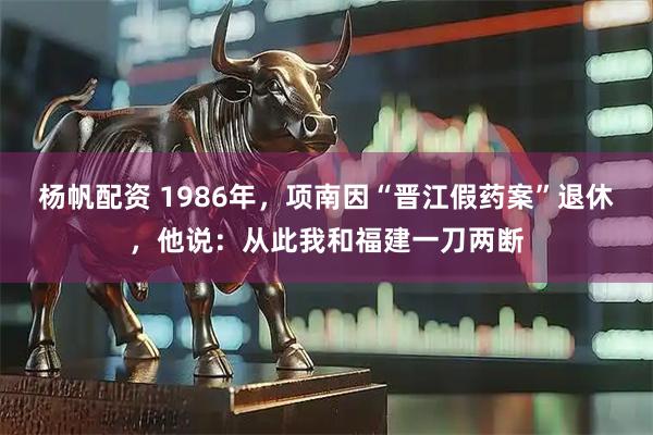 杨帆配资 1986年，项南因“晋江假药案”退休，他说：从此我和福建一刀两断