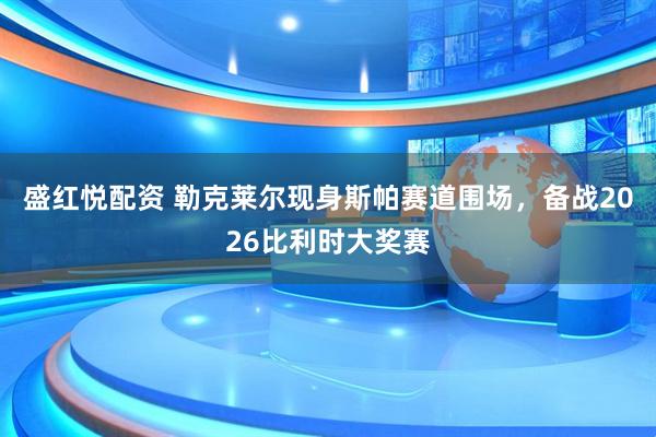 盛红悦配资 勒克莱尔现身斯帕赛道围场，备战2026比利时大奖赛